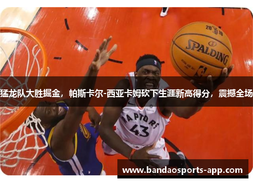 猛龙队大胜掘金,帕斯卡尔-西亚卡姆砍下生涯新高得分,震撼全场
